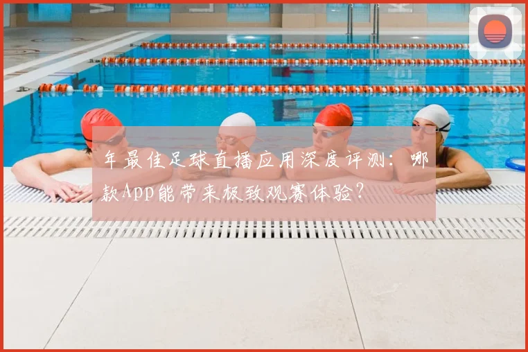 年最佳足球直播应用深度评测:哪款App能带来极致观赛体验?