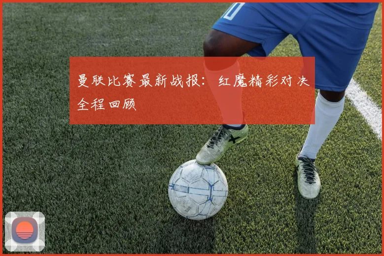 曼联比赛最新战报:红魔精彩对决全程回顾